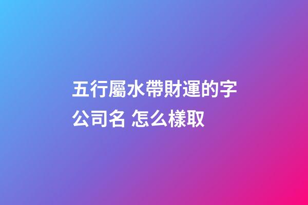五行屬水帶財運的字公司名 怎么樣取-第1張-公司起名-玄機派